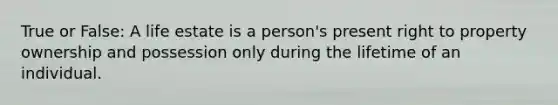 True or False: A life estate is a person's present right to property ownership and possession only during the lifetime of an individual.