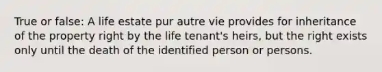 True or false: A life estate pur autre vie provides for inheritance of the property right by the life tenant's heirs, but the right exists only until the death of the identified person or persons.