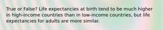 True or False? Life expectancies at birth tend to be much higher in high-income countries than in low-income countries, but life expectancies for adults are more similar.