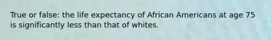 True or false: the life expectancy of African Americans at age 75 is significantly less than that of whites.