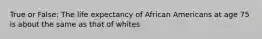 True or False: The life expectancy of African Americans at age 75 is about the same as that of whites