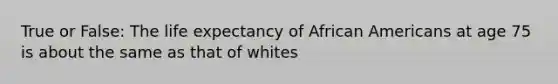 True or False: The life expectancy of African Americans at age 75 is about the same as that of whites