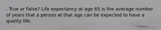 . True or False? Life expectancy at age 65 is the average number of years that a person at that age can be expected to have a quality life.