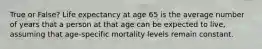 True or False? Life expectancy at age 65 is the average number of years that a person at that age can be expected to live, assuming that age-specific mortality levels remain constant.