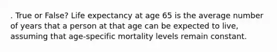 . True or False? Life expectancy at age 65 is the average number of years that a person at that age can be expected to live, assuming that age-specific mortality levels remain constant.