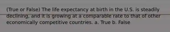 (True or False) The life expectancy at birth in the U.S. is steadily declining, and it is growing at a comparable rate to that of other economically competitive countries. a. True b. False