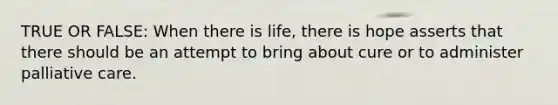 TRUE OR FALSE: When there is life, there is hope asserts that there should be an attempt to bring about cure or to administer palliative care.