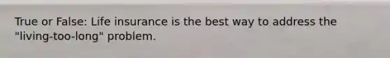 True or False: Life insurance is the best way to address the "living-too-long" problem.