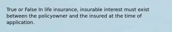 True or False In life insurance, insurable interest must exist between the policyowner and the insured at the time of application.