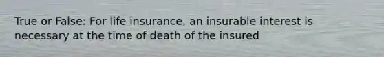 True or False: For life insurance, an insurable interest is necessary at the time of death of the insured