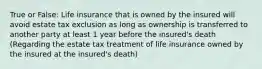 True or False: Life insurance that is owned by the insured will avoid estate tax exclusion as long as ownership is transferred to another party at least 1 year before the insured's death (Regarding the estate tax treatment of life insurance owned by the insured at the insured's death)