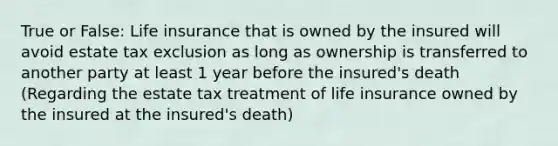 True or False: Life insurance that is owned by the insured will avoid estate tax exclusion as long as ownership is transferred to another party at least 1 year before the insured's death (Regarding the estate tax treatment of life insurance owned by the insured at the insured's death)