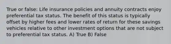 True or false: Life insurance policies and annuity contracts enjoy preferential tax status. The benefit of this status is typically offset by higher fees and lower rates of return for these savings vehicles relative to other investment options that are not subject to preferential tax status. A) True B) False