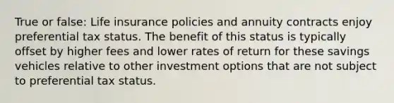 True or false: Life insurance policies and annuity contracts enjoy preferential tax status. The benefit of this status is typically offset by higher fees and lower rates of return for these savings vehicles relative to other investment options that are not subject to preferential tax status.