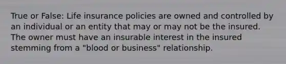 True or False: Life insurance policies are owned and controlled by an individual or an entity that may or may not be the insured. The owner must have an insurable interest in the insured stemming from a "blood or business" relationship.