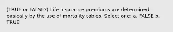 (TRUE or FALSE?) Life insurance premiums are determined basically by the use of mortality tables. Select one: a. FALSE b. TRUE