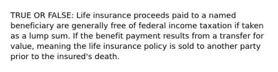 TRUE OR FALSE: Life insurance proceeds paid to a named beneficiary are generally free of federal income taxation if taken as a lump sum. If the benefit payment results from a transfer for value, meaning the life insurance policy is sold to another party prior to the insured's death.