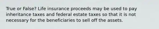 True or False? Life insurance proceeds may be used to pay inheritance taxes and federal estate taxes so that it is not necessary for the beneficiaries to sell off the assets.