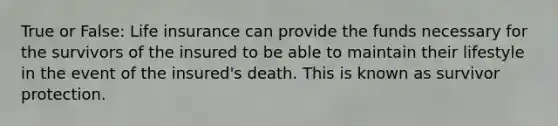 True or False: Life insurance can provide the funds necessary for the survivors of the insured to be able to maintain their lifestyle in the event of the insured's death. This is known as survivor protection.