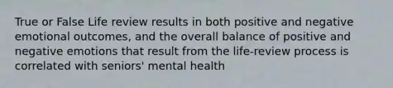 True or False Life review results in both positive and negative emotional outcomes, and the overall balance of positive and negative emotions that result from the life-review process is correlated with seniors' mental health