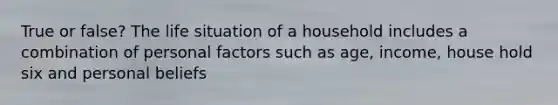 True or false? The life situation of a household includes a combination of personal factors such as age, income, house hold six and personal beliefs