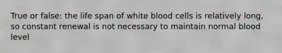 True or false: the life span of white blood cells is relatively long, so constant renewal is not necessary to maintain normal blood level