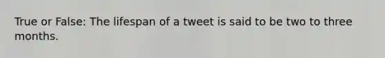 True or False: The lifespan of a tweet is said to be two to three months.