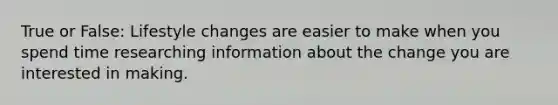 True or False: Lifestyle changes are easier to make when you spend time researching information about the change you are interested in making.