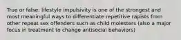 True or false: lifestyle impulsivity is one of the strongest and most meaningful ways to differentiate repetitive rapists from other repeat sex offenders such as child molesters (also a major focus in treatment to change antisocial behaviors)