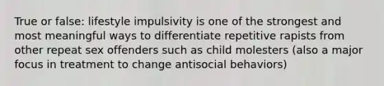 True or false: lifestyle impulsivity is one of the strongest and most meaningful ways to differentiate repetitive rapists from other repeat sex offenders such as child molesters (also a major focus in treatment to change antisocial behaviors)