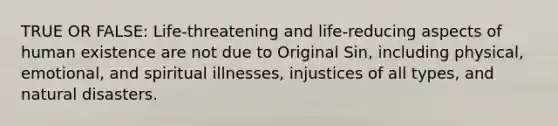 TRUE OR FALSE: Life-threatening and life-reducing aspects of human existence are not due to Original Sin, including physical, emotional, and spiritual illnesses, injustices of all types, and natural disasters.