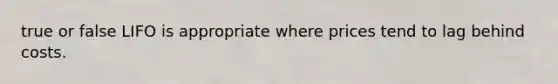 true or false LIFO is appropriate where prices tend to lag behind costs.