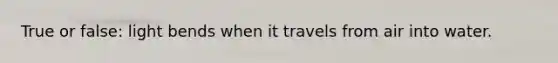 True or false: light bends when it travels from air into water.