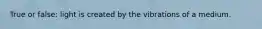 True or false: light is created by the vibrations of a medium.