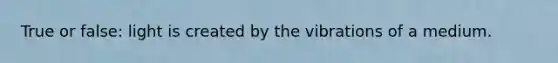 True or false: light is created by the vibrations of a medium.