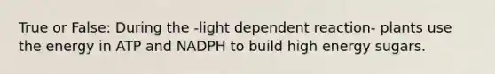 True or False: During the -light dependent reaction- plants use the energy in ATP and NADPH to build high energy sugars.