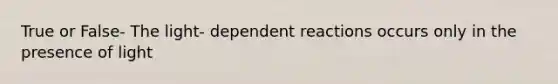 True or False- The light- dependent reactions occurs only in the presence of light