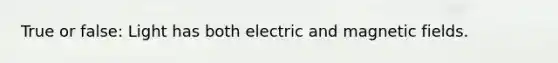 True or false: Light has both electric and magnetic fields.