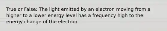 True or False: The light emitted by an electron moving from a higher to a lower energy level has a frequency high to the energy change of the electron