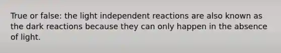 True or false: the light independent reactions are also known as the dark reactions because they can only happen in the absence of light.