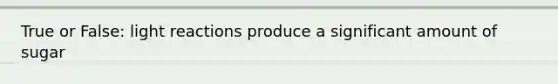 True or False: light reactions produce a significant amount of sugar