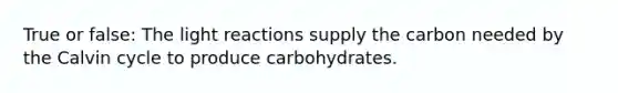 True or false: The light reactions supply the carbon needed by the Calvin cycle to produce carbohydrates.