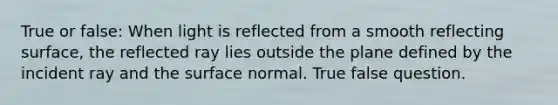 True or false: When light is reflected from a smooth reflecting surface, the reflected ray lies outside the plane defined by the incident ray and the surface normal. True false question.