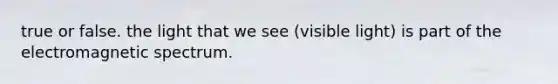 true or false. the light that we see (visible light) is part of the electromagnetic spectrum.