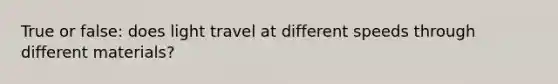 True or false: does light travel at different speeds through different materials?