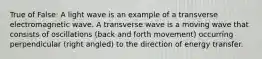 True of False: A light wave is an example of a transverse electromagnetic wave. A transverse wave is a moving wave that consists of oscillations (back and forth movement) occurring perpendicular (right angled) to the direction of energy transfer.