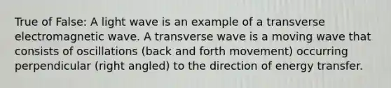 True of False: A light wave is an example of a transverse electromagnetic wave. A transverse wave is a moving wave that consists of oscillations (back and forth movement) occurring perpendicular (right angled) to the direction of energy transfer.