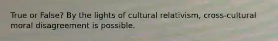 True or False? By the lights of cultural relativism, cross-cultural moral disagreement is possible.