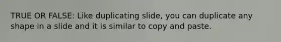 TRUE OR FALSE: Like duplicating slide, you can duplicate any shape in a slide and it is similar to copy and paste.