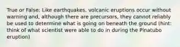 True or False: Like earthquakes, volcanic eruptions occur without warning and, although there are precursors, they cannot reliably be used to determine what is going on beneath the ground (hint: think of what scientist were able to do in during the Pinatubo eruption)